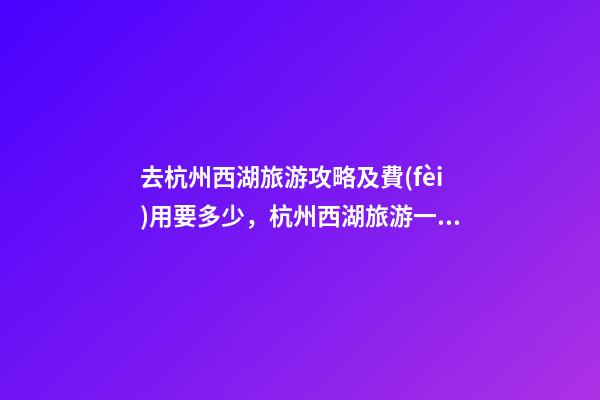 去杭州西湖旅游攻略及費(fèi)用要多少，杭州西湖旅游一周需要多少錢，點(diǎn)擊這篇全明白